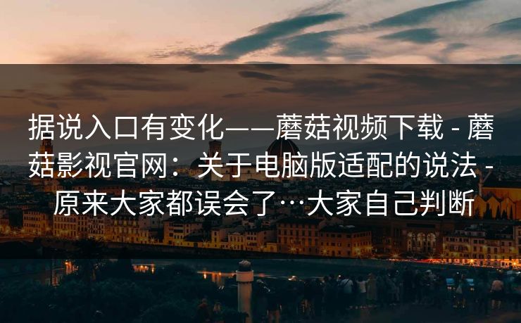 据说入口有变化——蘑菇视频下载 - 蘑菇影视官网:关于电脑版适配的说法 - 原来大家都误会了…大家自己判断 据说入口有变化——蘑菇视频下载 - 蘑菇影视官网:关于电脑版适配的说法 - 原来大家都误会了…大家自己判断