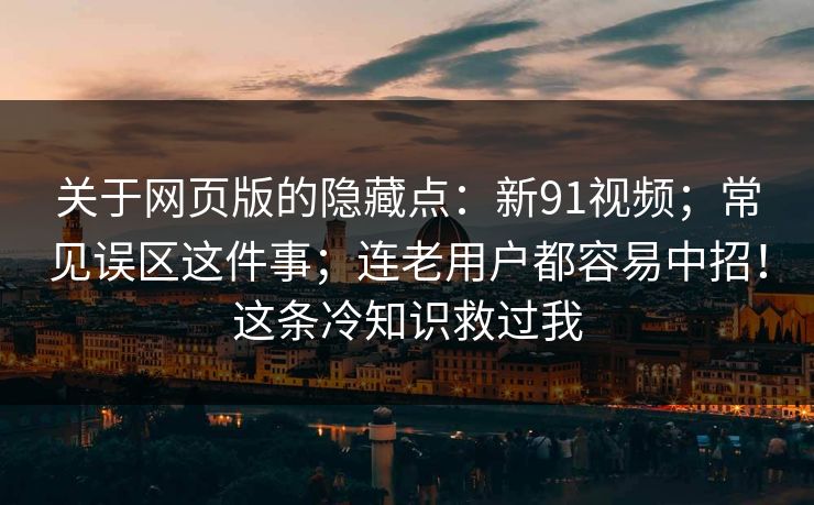 关于网页版的隐藏点:新91视频;常见误区这件事;连老用户都容易中招!这条冷知识救过我 关于网页版的隐藏点:新91视频;常见误区这件事;连老用户都容易中招!这条冷知识救过我