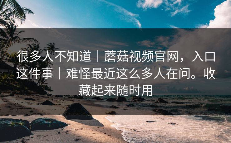 很多人不知道｜蘑菇视频官网，入口这件事｜难怪最近这么多人在问。收藏起来随时用