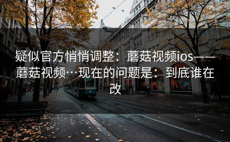 疑似官方悄悄调整：蘑菇视频ios——蘑菇视频…现在的问题是：到底谁在改