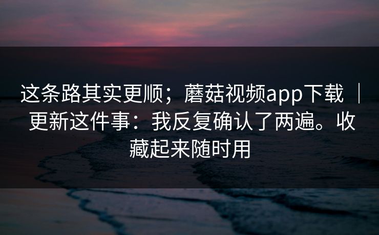 这条路其实更顺；蘑菇视频app下载 ｜ 更新这件事：我反复确认了两遍。收藏起来随时用