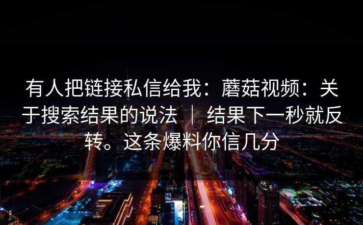 有人把链接私信给我:蘑菇视频:关于搜索结果的说法 | 结果下一秒就反转。这条爆料你信几分 有人把链接私信给我:蘑菇视频:关于搜索结果的说法 | 结果下一秒就反转。这条爆料你信几分