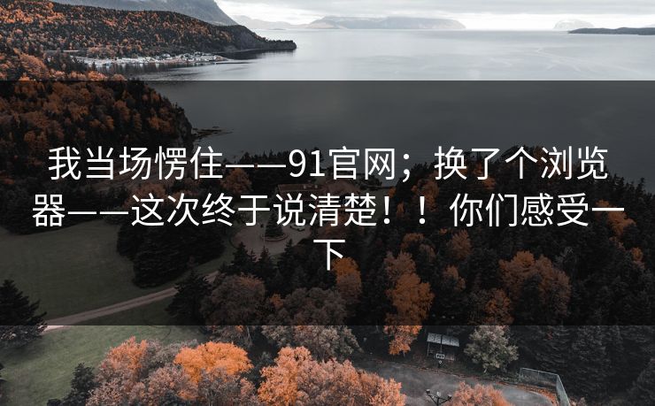 我当场愣住——91官网;换了个浏览器——这次终于说清楚!!你们感受一下 我当场愣住——91官网;换了个浏览器——这次终于说清楚!!你们感受一下