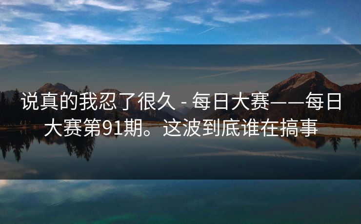 说真的我忍了很久 - 每日大赛——每日大赛第91期。这波到底谁在搞事 说真的我忍了很久 - 每日大赛——每日大赛第91期。这波到底谁在搞事