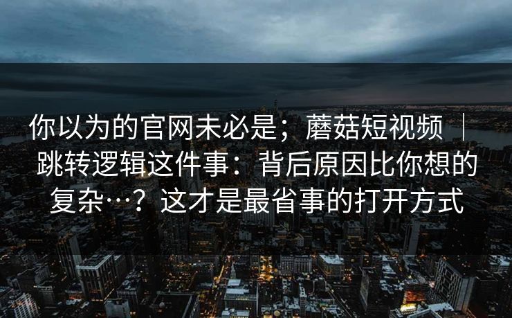 你以为的官网未必是;蘑菇短视频 | 跳转逻辑这件事:背后原因比你想的复杂…?这才是最省事的打开方式 你以为的官网未必是;蘑菇短视频 | 跳转逻辑这件事:背后原因比你想的复杂…?这才是最省事的打开方式