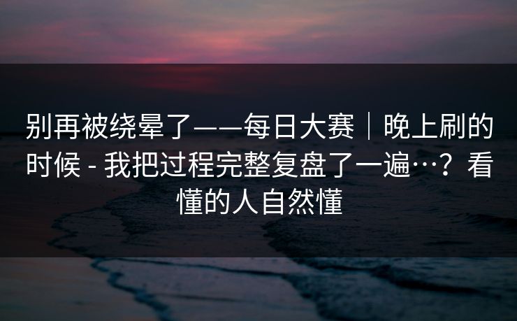 别再被绕晕了——每日大赛|晚上刷的时候 - 我把过程完整复盘了一遍…?看懂的人自然懂 别再被绕晕了——每日大赛|晚上刷的时候 - 我把过程完整复盘了一遍…?看懂的人自然懂