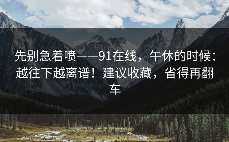先别急着喷——91在线,午休的时候:越往下越离谱!建议收藏,省得再翻车 先别急着喷——91在线,午休的时候:越往下越离谱!建议收藏,省得再翻车