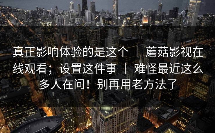 真正影响体验的是这个 | 蘑菇影视在线观看;设置这件事 | 难怪最近这么多人在问!别再用老方法了 真正影响体验的是这个 | 蘑菇影视在线观看;设置这件事 | 难怪最近这么多人在问!别再用老方法了