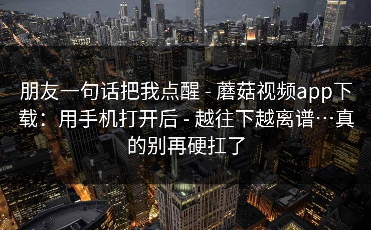 朋友一句话把我点醒 - 蘑菇视频app下载:用手机打开后 - 越往下越离谱…真的别再硬扛了 朋友一句话把我点醒 - 蘑菇视频app下载:用手机打开后 - 越往下越离谱…真的别再硬扛了
