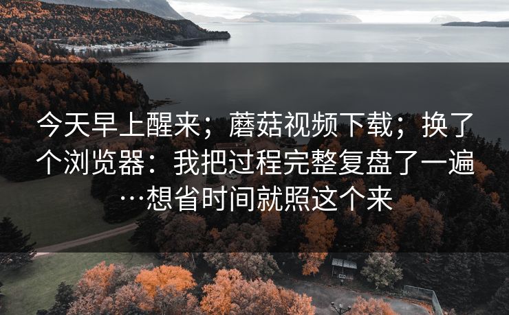今天早上醒来;蘑菇视频下载;换了个浏览器:我把过程完整复盘了一遍…想省时间就照这个来 今天早上醒来;蘑菇视频下载;换了个浏览器:我把过程完整复盘了一遍…想省时间就照这个来
