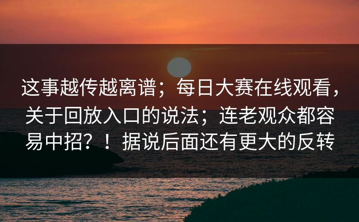 这事越传越离谱；每日大赛在线观看，关于回放入口的说法；连老观众都容易中招？！据说后面还有更大的反转