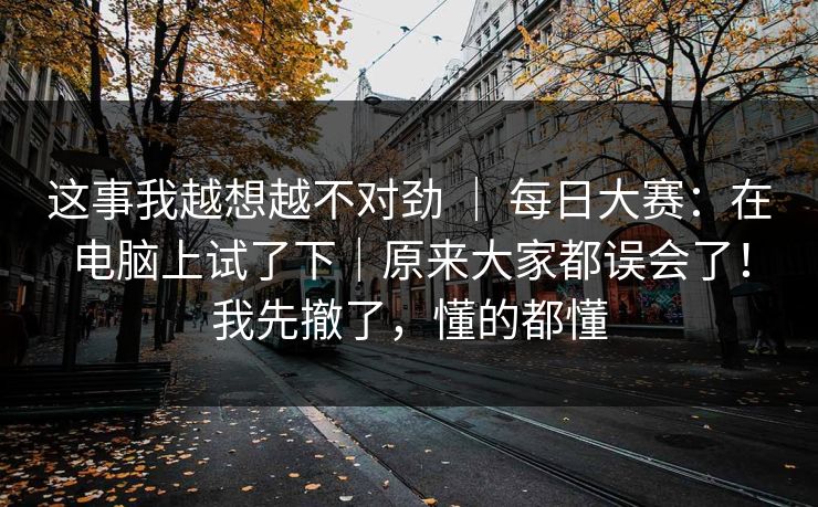这事我越想越不对劲 | 每日大赛:在电脑上试了下|原来大家都误会了!我先撤了,懂的都懂 这事我越想越不对劲 | 每日大赛:在电脑上试了下|原来大家都误会了!我先撤了,懂的都懂