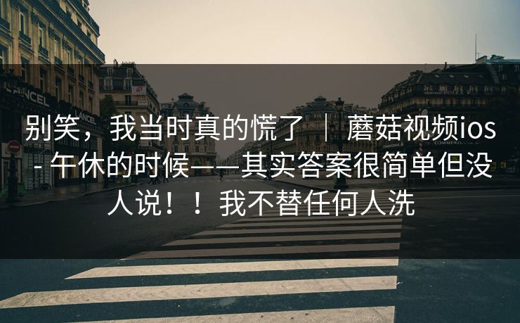 别笑,我当时真的慌了 | 蘑菇视频ios - 午休的时候——其实答案很简单但没人说!!我不替任何人洗 别笑,我当时真的慌了 | 蘑菇视频ios - 午休的时候——其实答案很简单但没人说!!我不替任何人洗