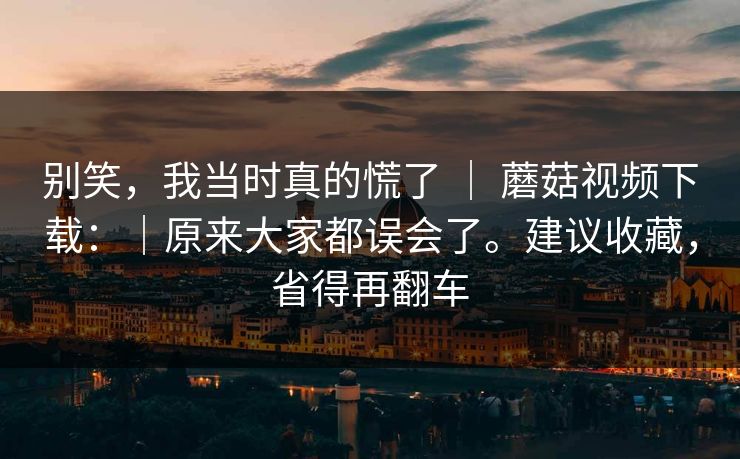 别笑，我当时真的慌了 ｜ 蘑菇视频下载：｜原来大家都误会了。建议收藏，省得再翻车