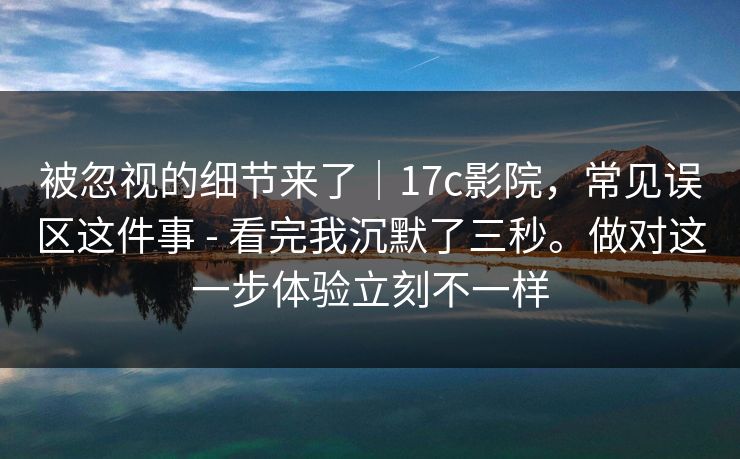 被忽视的细节来了|17c影院,常见误区这件事 - 看完我沉默了三秒。做对这一步体验立刻不一样 被忽视的细节来了|17c影院,常见误区这件事 - 看完我沉默了三秒。做对这一步体验立刻不一样