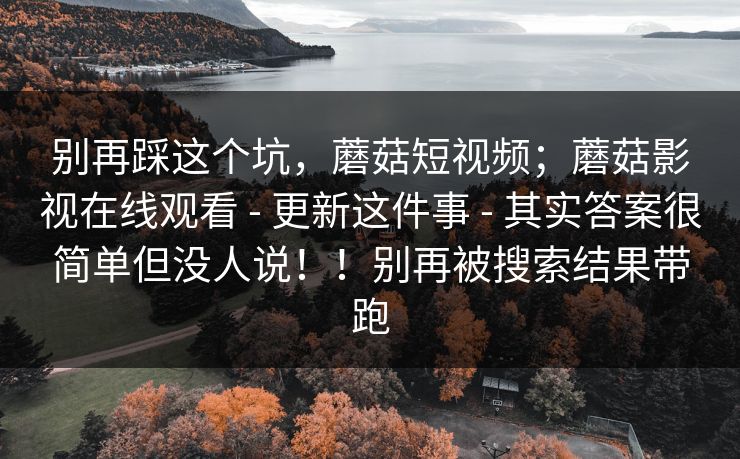 别再踩这个坑,蘑菇短视频;蘑菇影视在线观看 - 更新这件事 - 其实答案很简单但没人说!!别再被搜索结果带跑 别再踩这个坑,蘑菇短视频;蘑菇影视在线观看 - 更新这件事 - 其实答案很简单但没人说!!别再被搜索结果带跑