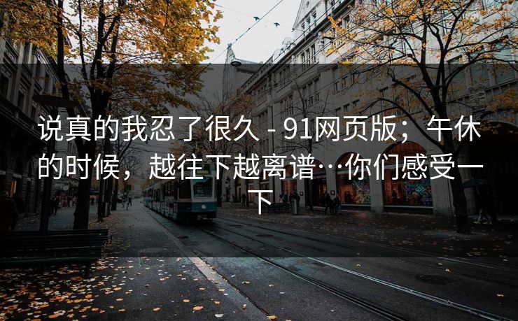 说真的我忍了很久 - 91网页版;午休的时候,越往下越离谱…你们感受一下 说真的我忍了很久 - 91网页版;午休的时候,越往下越离谱…你们感受一下
