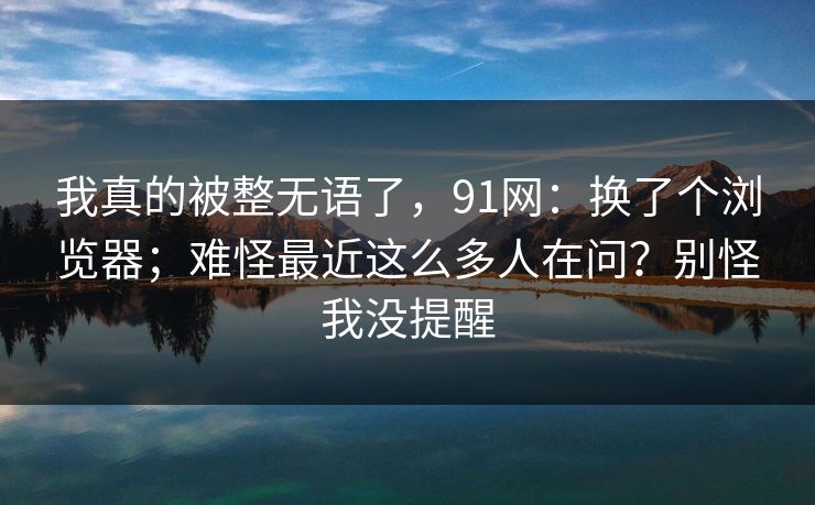 我真的被整无语了,91网:换了个浏览器;难怪最近这么多人在问?别怪我没提醒 我真的被整无语了,91网:换了个浏览器;难怪最近这么多人在问?别怪我没提醒