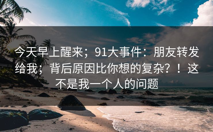 今天早上醒来;91大事件:朋友转发给我;背后原因比你想的复杂?!这不是我一个人的问题 今天早上醒来;91大事件:朋友转发给我;背后原因比你想的复杂?!这不是我一个人的问题