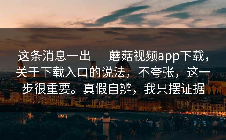 这条消息一出 | 蘑菇视频app下载,关于下载入口的说法,不夸张,这一步很重要。真假自辨,我只摆证据 这条消息一出 | 蘑菇视频app下载,关于下载入口的说法,不夸张,这一步很重要。真假自辨,我只摆证据