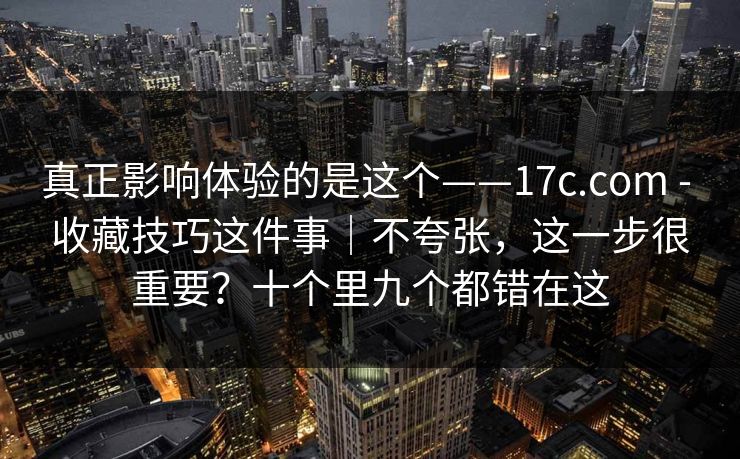 真正影响体验的是这个——17c.com - 收藏技巧这件事|不夸张,这一步很重要?十个里九个都错在这 真正影响体验的是这个——17c.com - 收藏技巧这件事|不夸张,这一步很重要?十个里九个都错在这