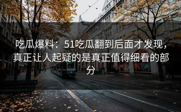 吃瓜爆料：51吃瓜翻到后面才发现，真正让人起疑的是真正值得细看的部分