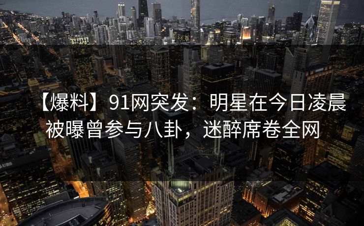 【爆料】91网突发:明星在今日凌晨被曝曾参与八卦,迷醉席卷全网 【爆料】91网突发:明星在今日凌晨被曝曾参与八卦,迷醉席卷全网