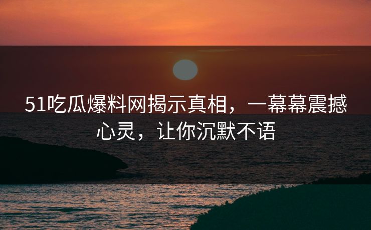 51吃瓜爆料网揭示真相，一幕幕震撼心灵，让你沉默不语