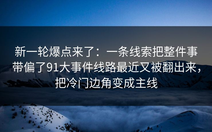 新一轮爆点来了：一条线索把整件事带偏了91大事件线路最近又被翻出来，把冷门边角变成主线
