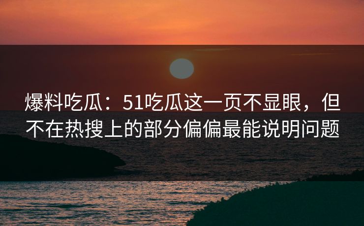爆料吃瓜：51吃瓜这一页不显眼，但不在热搜上的部分偏偏最能说明问题